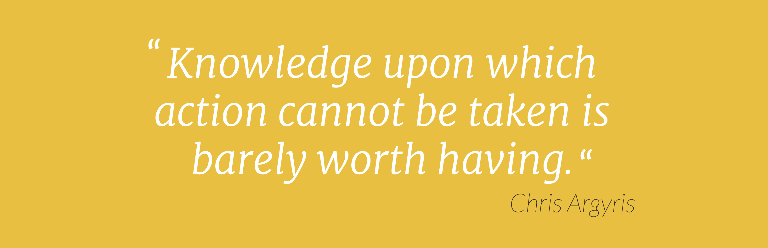 "Knowledge upon which action cannot be taken is barely worth having."
